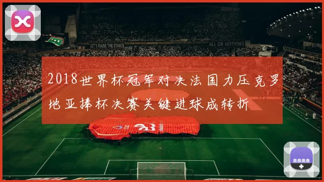 2018世界杯冠军对决法国力压克罗地亚捧杯决赛关键进球成转折