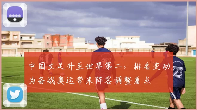 中国女足升至世界第二，排名变动为备战奥运带来阵容调整看点