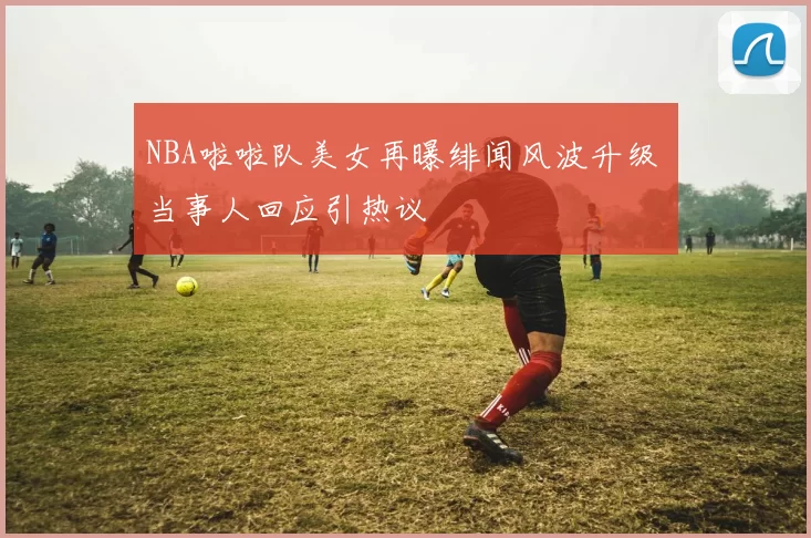 NBA啦啦队美女再曝绯闻风波升级 当事人回应引热议
