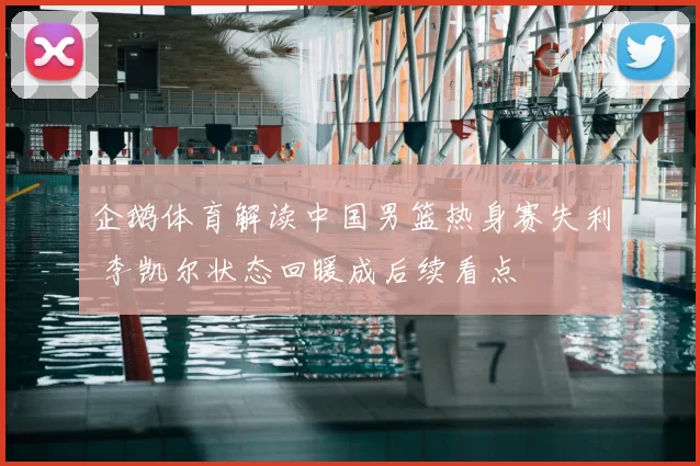 企鹅体育解读中国男篮热身赛失利 李凯尔状态回暖成后续看点