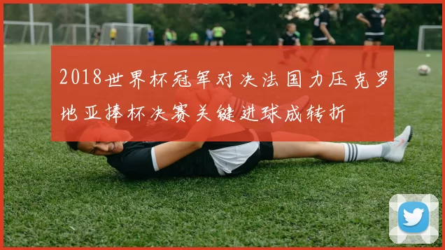 2018世界杯冠军对决法国力压克罗地亚捧杯决赛关键进球成转折