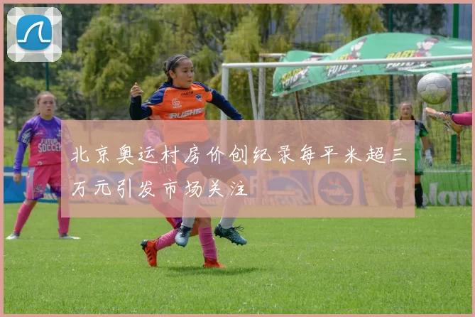 北京奥运村房价创纪录每平米超三万元引发市场关注