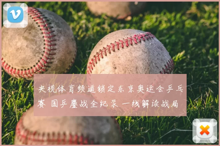 央视体育频道锁定东京奥运会乒乓赛 国乒鏖战全纪录 一线解读战局焦点