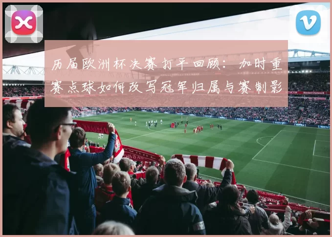 历届欧洲杯决赛打平回顾：加时重赛点球如何改写冠军归属与赛制影响