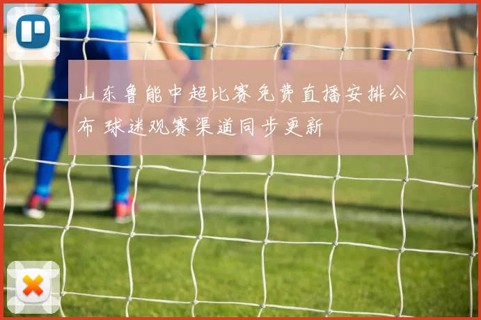 山东鲁能中超比赛免费直播安排公布 球迷观赛渠道同步更新