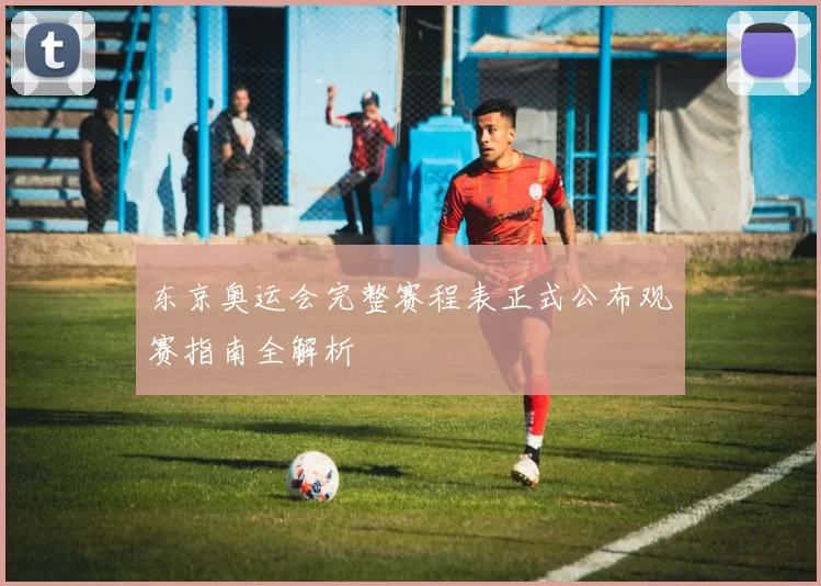 东京奥运会完整赛程表正式公布观赛指南全解析