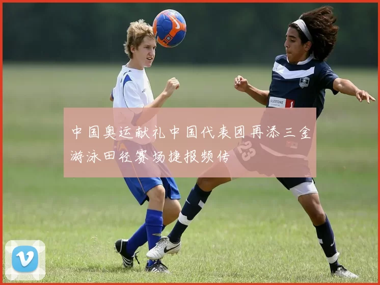 中国奥运献礼中国代表团再添三金游泳田径赛场捷报频传