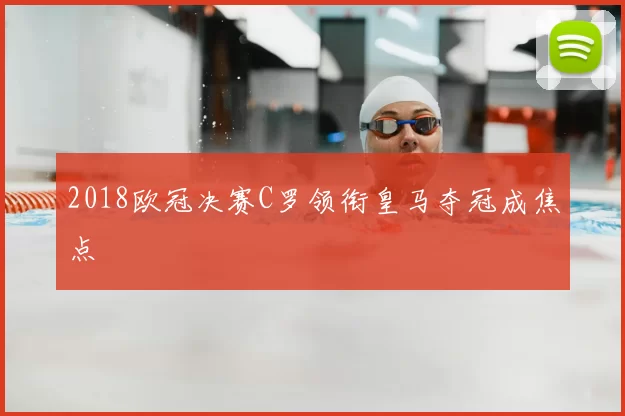 2018欧冠决赛C罗领衔皇马夺冠成焦点