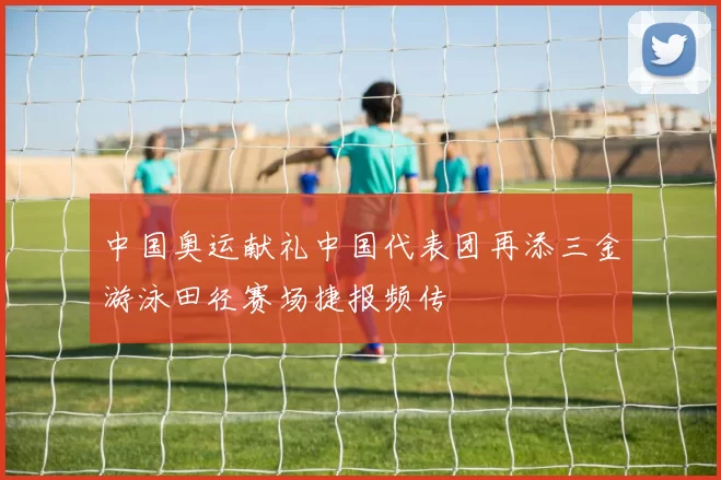 中国奥运献礼中国代表团再添三金游泳田径赛场捷报频传