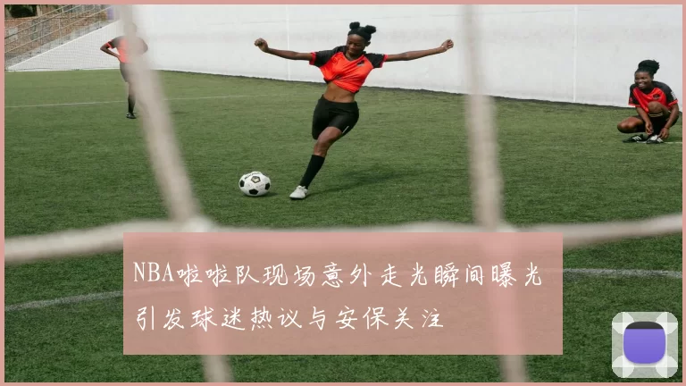 NBA啦啦队现场意外走光瞬间曝光 引发球迷热议与安保关注