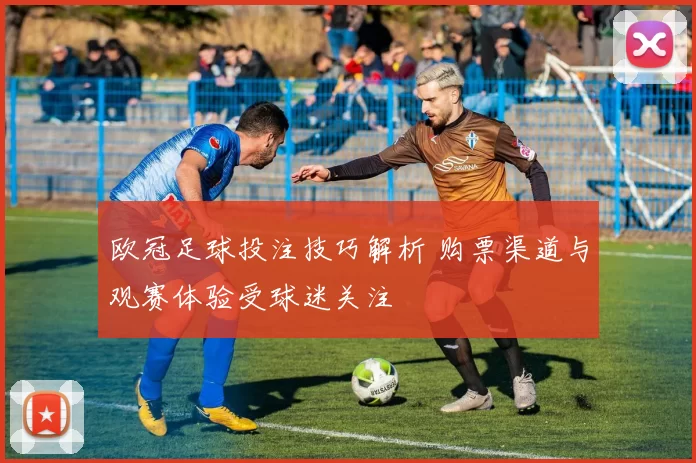 欧冠足球投注技巧解析 购票渠道与观赛体验受球迷关注