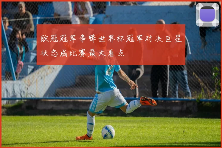 欧冠冠军争锋世界杯冠军对决巨星状态成比赛最大看点