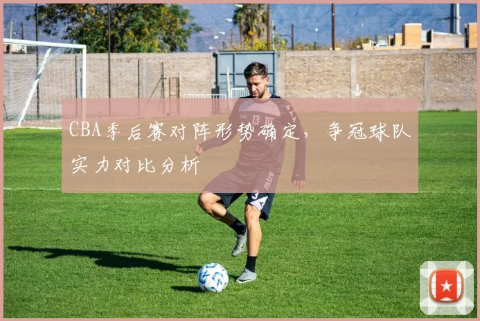 CBA季后赛对阵形势确定，争冠球队实力对比分析