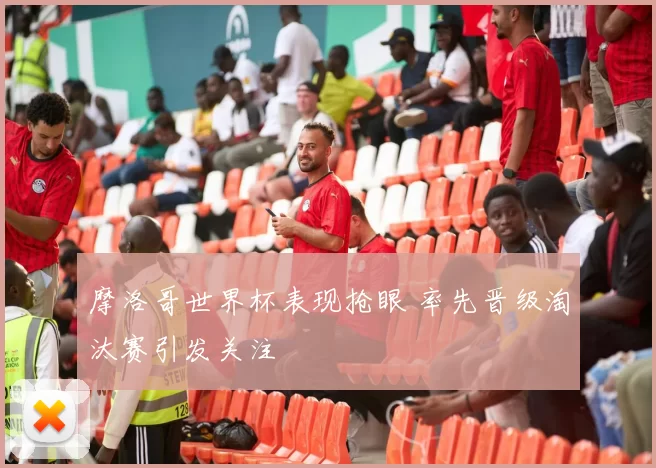 摩洛哥世界杯表现抢眼 率先晋级淘汰赛引发关注