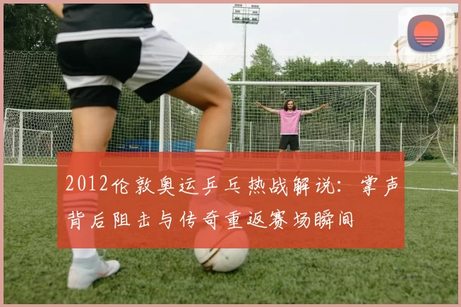 2012伦敦奥运乒乓热战解说:掌声背后阻击与传奇重返赛场瞬间