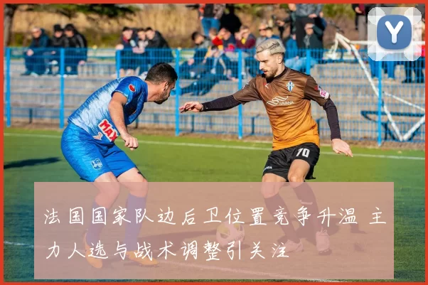 法国国家队边后卫位置竞争升温 主力人选与战术调整引关注