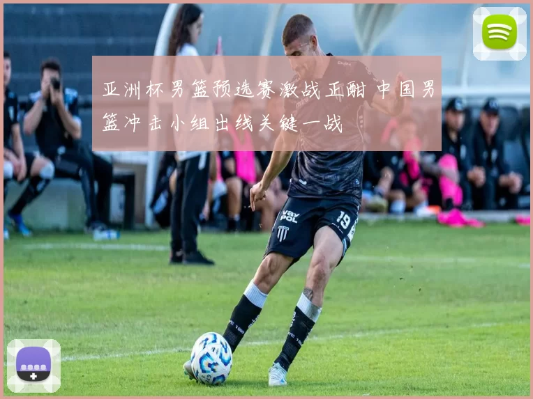 亚洲杯男篮预选赛激战正酣 中国男篮冲击小组出线关键一战