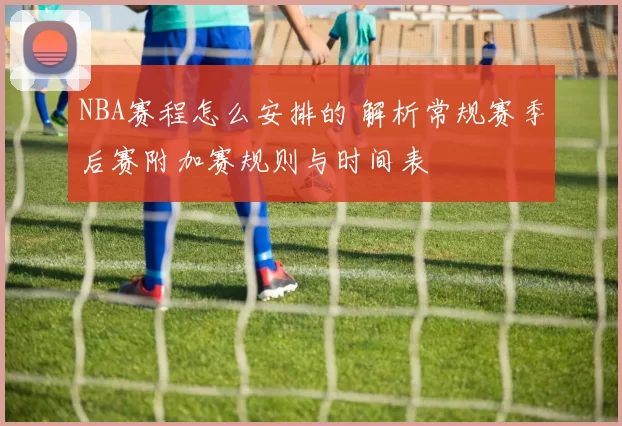 NBA赛程怎么安排的 解析常规赛季后赛附加赛规则与时间表