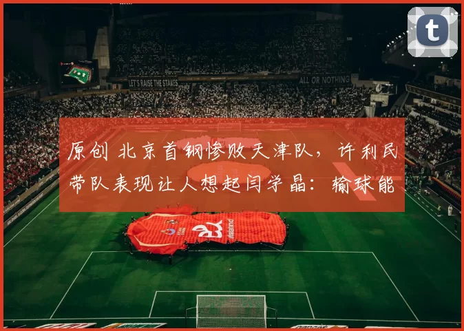 原创 北京首钢惨败天津队,许利民带队表现让人想起闫学晶:输球能咋地