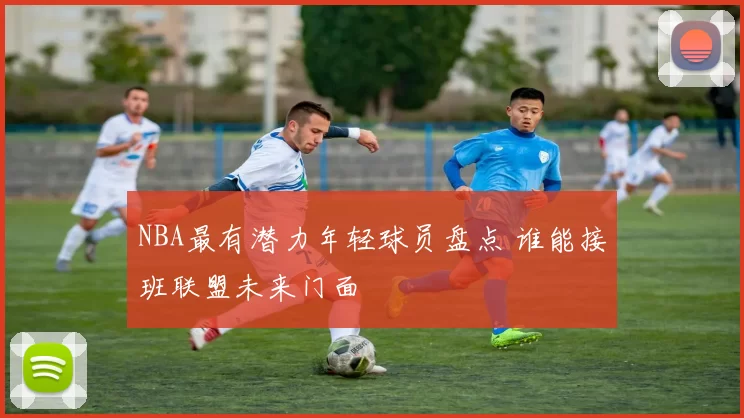 NBA最有潜力年轻球员盘点 谁能接班联盟未来门面