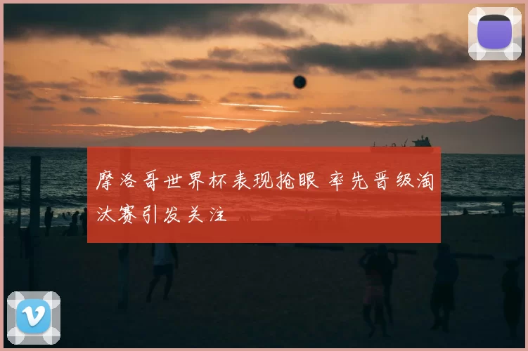 摩洛哥世界杯表现抢眼 率先晋级淘汰赛引发关注