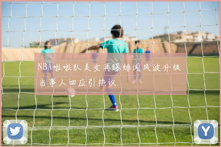 NBA啦啦队美女再曝绯闻风波升级 当事人回应引热议