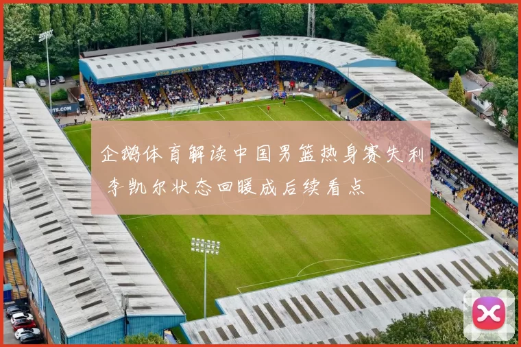 企鹅体育解读中国男篮热身赛失利 李凯尔状态回暖成后续看点