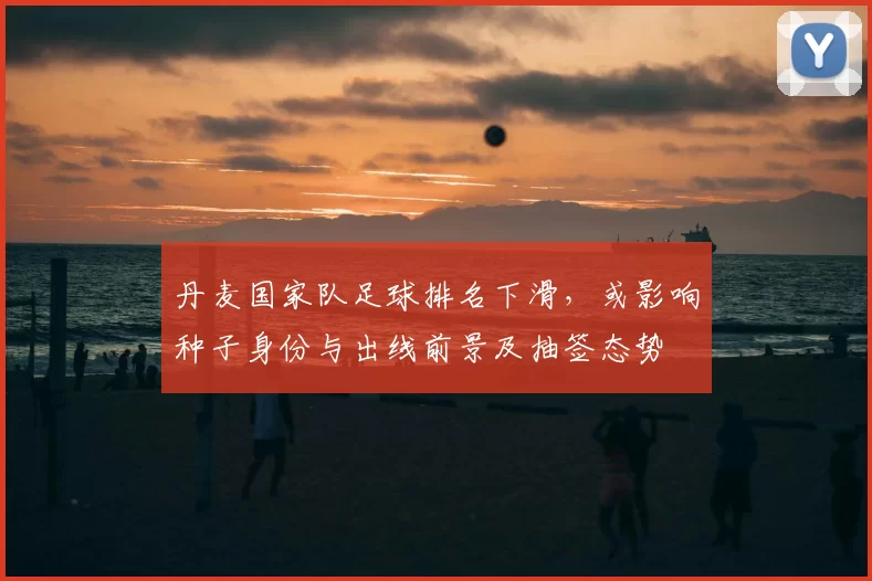 丹麦国家队足球排名下滑，或影响种子身份与出线前景及抽签态势