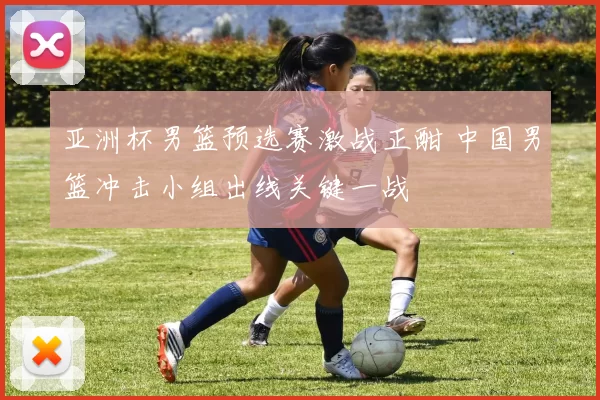 亚洲杯男篮预选赛激战正酣 中国男篮冲击小组出线关键一战