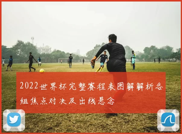 2022世界杯完整赛程表图解解析各组焦点对决及出线悬念