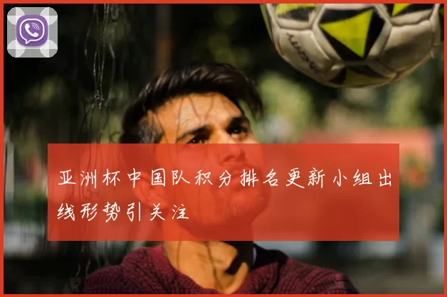 亚洲杯中国队积分排名更新小组出线形势引关注