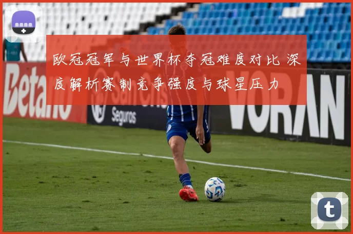 欧冠冠军与世界杯夺冠难度对比 深度解析赛制竞争强度与球星压力