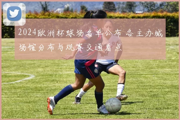 2024欧洲杯球场名单公布 各主办城场馆分布与观赛交通看点