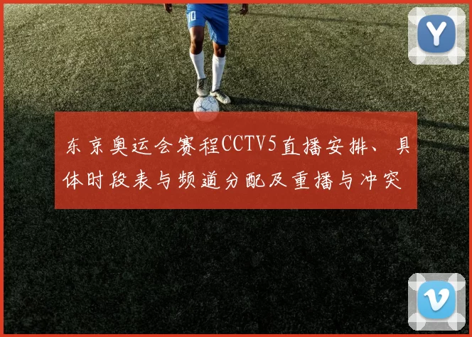 东京奥运会赛程CCTV5直播安排、具体时段表与频道分配及重播与冲突提醒