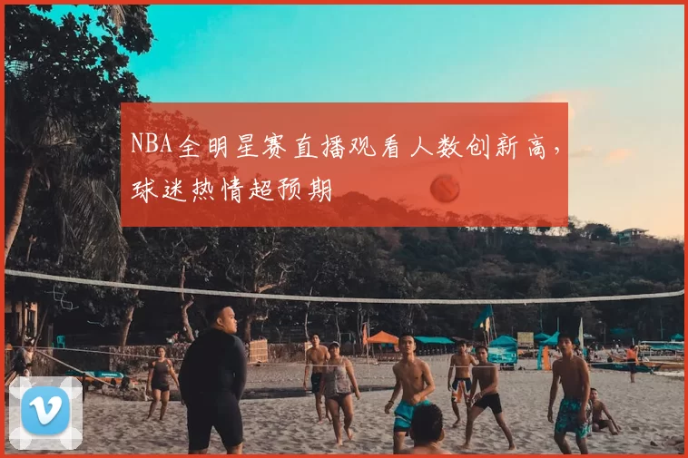 NBA全明星赛直播观看人数创新高，球迷热情超预期