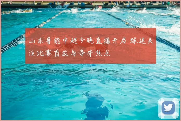 山东鲁能中超今晚直播开启 球迷关注比赛首发与争夺焦点