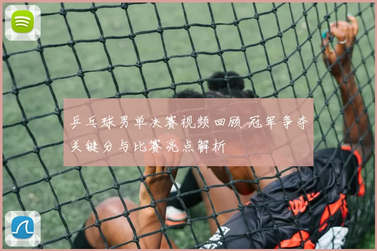 乒乓球男单决赛视频回顾 冠军争夺关键分与比赛亮点解析