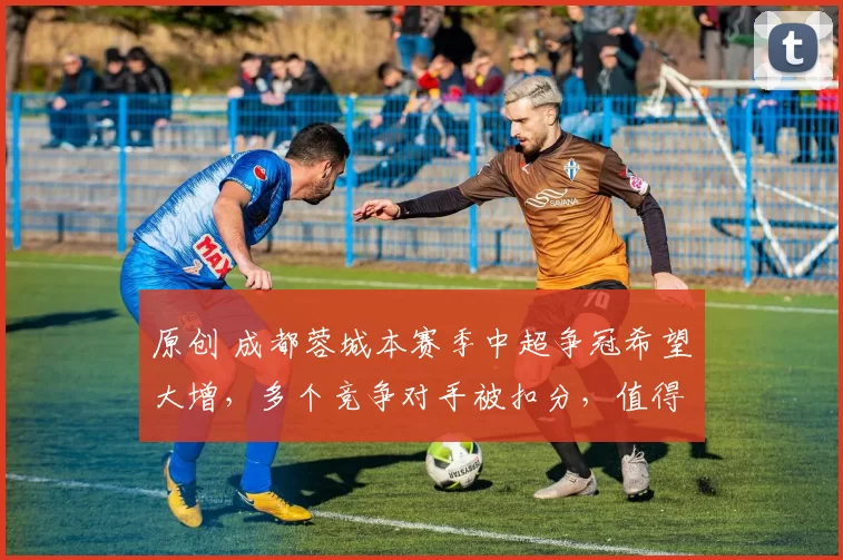 原创 成都蓉城本赛季中超争冠希望大增,多个竞争对手被扣分,值得期待