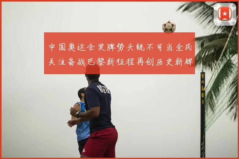 中国奥运会奖牌势头锐不可当全民关注备战巴黎新征程再创历史新辉煌