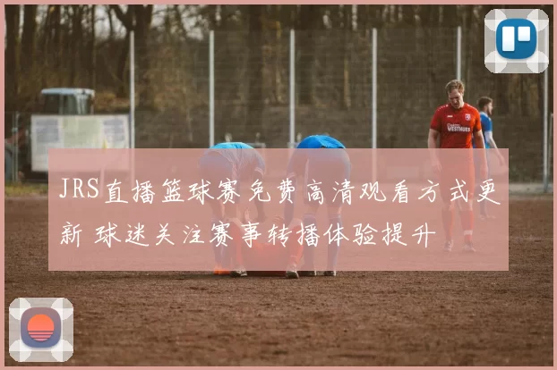 JRS直播篮球赛免费高清观看方式更新 球迷关注赛事转播体验提升