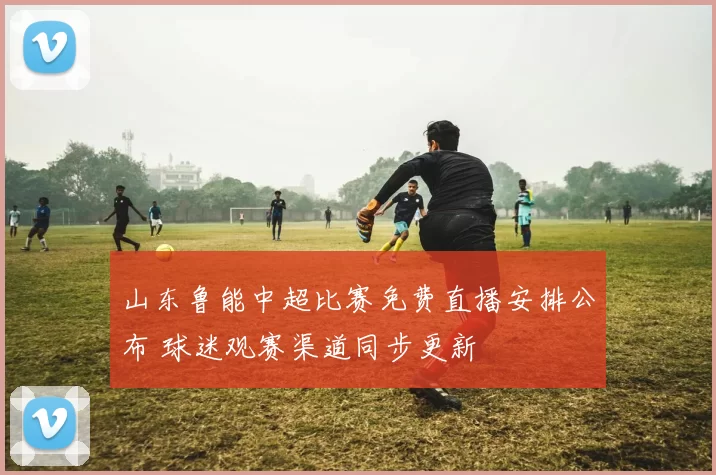 山东鲁能中超比赛免费直播安排公布 球迷观赛渠道同步更新