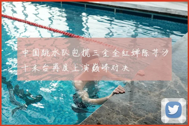中国跳水队包揽三金全红婵陈芋汐十米台再度上演巅峰对决