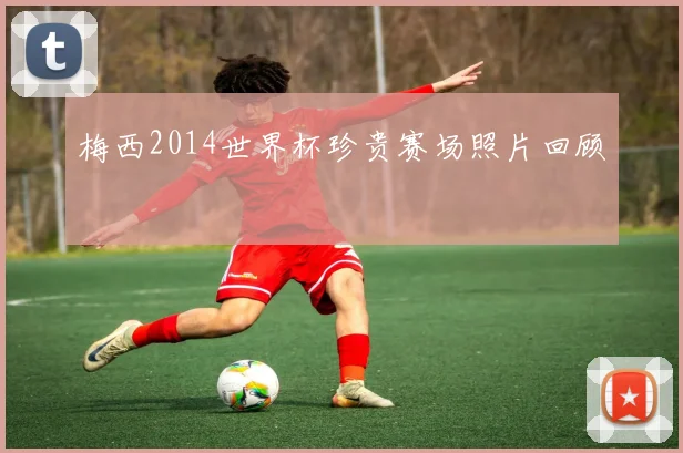 梅西2014世界杯珍贵赛场照片回顾